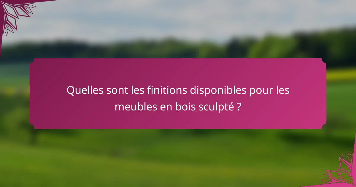 Quelles sont les finitions disponibles pour les meubles en bois sculpté ?